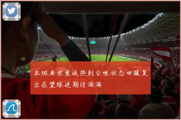 本坦库尔重返热刺合练状态回暖复出在望球迷期待满满