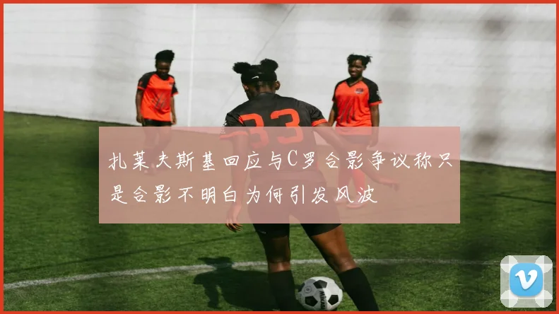 扎莱夫斯基回应与C罗合影争议称只是合影不明白为何引发风波